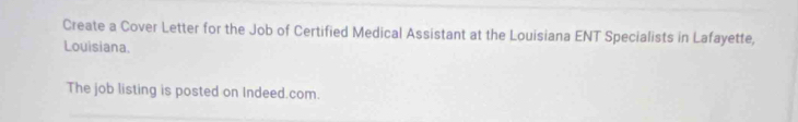 Create a Cover Letter for the Job of Certified Medical Assistant at the Louisiana ENT Specialists in Lafayette, 
Louisiana. 
The job listing is posted on Indeed.com.