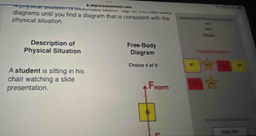 physicsclassroom.com
Aphysicar snu
diagrams until you find a diagram that is consistent with the
physical situation. 
Description of Free-Body
Physical Situation Diagram
Choice 4 of 5: n
A student is sitting in his
chair watching a slide
presentation.
Fnorm
Halp le