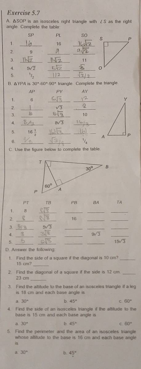 ΔSOP is an isosceles right triangle with ∠ S as the right
angle. Complete the table
SP PL so 
_1
16
_
2. 9_
_
3._
_
11
A. 5sqrt(2) __
5
__
B. △ YPA is 30°-60°-90° triangle. Complete the triangle.
AP PY AY
1. 6 __
2._
sqrt(3)
_
3. _B_
10
4._
8sqrt(3)
_
5. 16 1/2  __
6._
_
C. Use the figure below to complete the table.
PT TB PB BA TA
1. 8_
__
_
2._
_
16
__
3. _ 5sqrt(3) _
__
4._
__
9sqrt(3)
_
5._
_
__
15sqrt(3)
D. Answer the following
1. Find the side of a square if the diagonal is 10 cm?_
_
15 cm?
2. Find the diagonal of a square if the side is 12 cm._
_
23 cm
3. Find the altitude to the base of an isosceles triangle if a leg
is 18 cm and each base angle is
a. 30° b. 45° C. 60°
4. Find the side of an isosceles triangle if the altitude to the
base is 15 cm and each base angle is
a. 30° b. 45° C 60°
5. Find the perimeter and the area of an isosceles triangle
whose altitude to the base is 16 cm and each base angle
is
a 30°
b. 45°