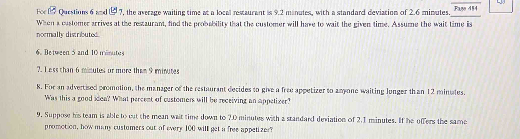 For t boxed c7 ', the average waiting time at a local restaurant is 9.2 minutes, with a standard deviation of 2.6 minutes. _Page 484 
Questions 6 and 
When a customer arrives at the restaurant, find the probability that the customer will have to wait the given time. Assume the wait time is 
normally distributed. 
6. Between 5 and 10 minutes
7. Less than 6 minutes or more than 9 minutes
8. For an advertised promotion, the manager of the restaurant decides to give a free appetizer to anyone waiting longer than 12 minutes. 
Was this a good idea? What percent of customers will be receiving an appetizer? 
9. Suppose his team is able to cut the mean wait time down to 7.0 minutes with a standard deviation of 2.1 minutes. If he offers the same 
promotion, how many customers out of every 100 will get a free appetizer?