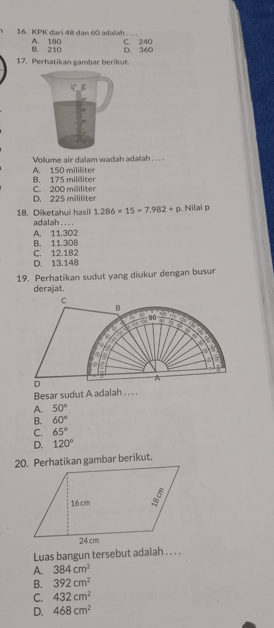 KPK dari 48 dan 60 adalah . . . .
A. 180 C. 240
B. 210 D. 360
17. Perhatikan gambar berikut.
Volume air dalam wadah adalah . . . .
A. 150 mililiter
B. 175 mililiter
C. 200 mililiter
D. 225 mililiter
18. Diketahui hasil 1.286* 15=7.982+p. Nilai p
adalah . . . .
A. 11.302
B. 11.308
C. 12.182
D. 13.148
19. Perhatikan sudut yang diukur dengan busur
derajat.
C
B * 
io 90 110
30 110 110 100 80 70 60 a
so 7
10
so
30
o
a
R
A
D
Besar sudut A adalah . . . .
A. 50°
B. 60°
C. 65°
D. 120°
Luas bangun tersebut adalah . . . .
A. 384cm^2
B. 392cm^2
C. 432cm^2
D. 468cm^2