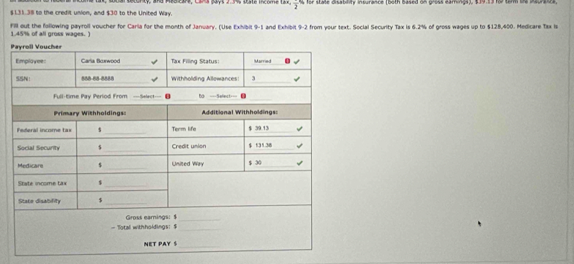 ty, and Medicare, Cana pays 2:39 stata incbma ta2. frac 2% for state disability insurance (both based on gross earnings), $39.13 for term life insurance.
$131.38 to the credit union, and $30 to the United Way. 
Fill out the following payroll voucher for Carla for the month of January. (Use Exhibit 9-1 and Exhibit 9-2 from your text. Social Security Tax is 6.2% of gross wages up to $128,400. Medicare Tax is
1.45% of all gross wages.