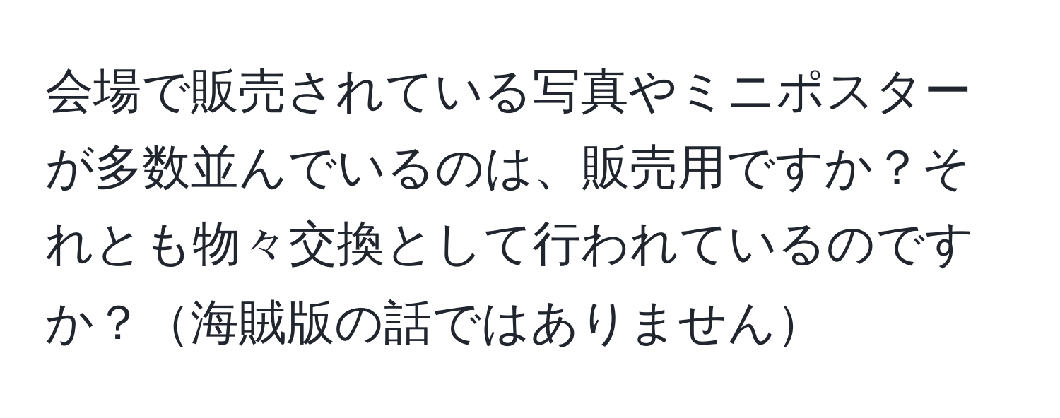 会場で販売されている写真やミニポスターが多数並んでいるのは、販売用ですか？それとも物々交換として行われているのですか？海賊版の話ではありません