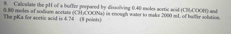 Calculate the pH of a buffer prepared by dissolving 0.40 moles acetic acid (CH_3COOH)
0.80 moles of sodium acetate (CH_3COONa ) in enough water to make 2000 mL of buffer solution. and 
The pKa for acetic acid is 4.74 (8 points)