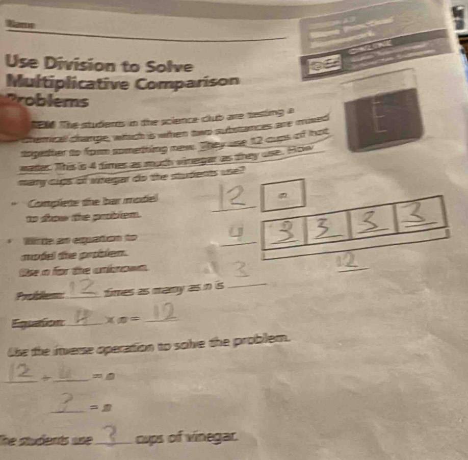 Wame 

Use Division to Solve 
C 
Multiplicative Comparison 
Problems 
ten The studeres in the science club are sesting a 
chemicall change, which is when two substances are mived 
together to for something new. Tty use 12 cups of hot 
water. This is 4 fimes as much vinegar as they use. Pow 
mary cigs of wregar do the students use? 
_ 
Complete the bar model 
_ 
to show the problem. 
Mte en expuaton to 
_ 
_ 
_ 
_ 
model the problen. 
Ose n for the uninown 
_ 
Pr 25 _ 
times as many as in is_ 
Eigo 2y-9 for _ * x= _ 
lhe the inverse operation to solve the problem. 
__ =△ 
_ =n 
he students ase_ cups of vinegar.