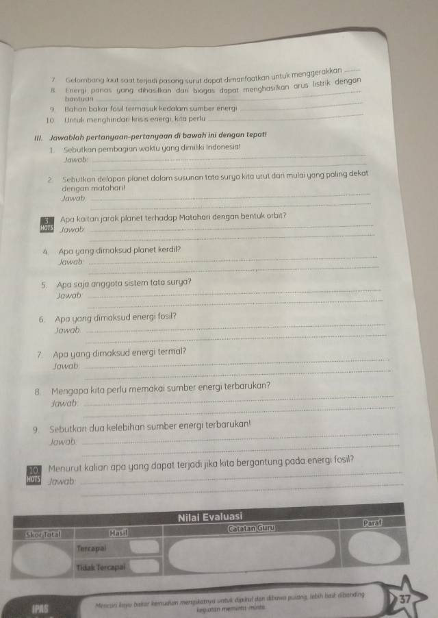 Gelombang laut saat terjadi pasang surut dapat dimanfaatkan untuk menggerakkan_ 
8. Energi panas yang dihasilkan dani biogas dapat menghasilkan arus listrik dengan 
_ 
bantuan 
_ 
_ 
9 Bahan bakar fosil termasuk kedalam sumber energi 
10 Untuk menghindari krisis energi, kita perlu 
III. Jawablah pertanyaan-pertanyaan di bawah ini dengan tepat! 
_ 
1. Sebutkan pembagian waktu yang dimiliki Indonesia! 
_ 
Jawab: 
2. Sebutkan delapan planet dalam susunan tata surya kita urut dari mulai yang paling dekat 
_ 
dengan matahari! 
_ 
Jawab 
_ 
Apa kaitan jarak planet terhadap Matahari dengan bentuk orbit? 
_ 
IOTS Jawab 
_ 
4. Apa yang dimaksud planet kerdil? 
_ 
Jawab 
_ 
5. Apa saja anggota sistem tata surya? 
_ 
Jawab 
_ 
6. Apa yang dimaksud energi fosil? 
_ 
Jawab 
_ 
7 Apa yang dimaksud energi termal? 
_ 
Jawab 
8. Mengapa kita perlu memakai sumber energi terbarukan? 
_ 
Jawab. 
_ 
9. Sebutkan dua kelebihan sumber energi terbarukan! 
Jawab 
_ 
_ 
_ 
10 1 Menurut kalian apa yang dapat terjadi jika kita bergantung pada energi fosil? 
HOTS Jawab:_ 
IPAS Mencari kayu bakar kemudian mengikatnya untuk dipikui dan dibawa pulang, lebíh baik dibanding 37
Regiatan meminta minta