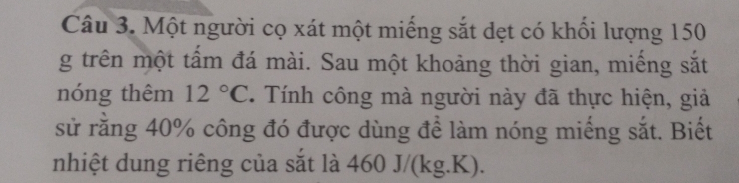 Một người cọ xát một miếng sắt dẹt có khối lượng 150
g trên một tấm đá mài. Sau một khoảng thời gian, miếng sắt 
nóng thêm 12°C. Tính công mà người này đã thực hiện, giả 
sử rằng 40% công đó được dùng để làm nóng miếng sắt. Biết 
nhiệt dung riêng của sắt là 460 J/(kg.K).