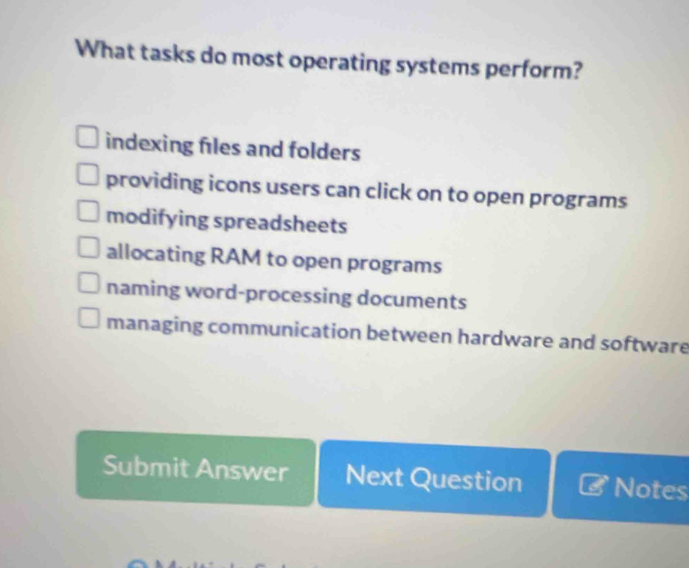 What tasks do most operating systems perform?
indexing files and folders
providing icons users can click on to open programs
modifying spreadsheets
allocating RAM to open programs
naming word-processing documents
managing communication between hardware and software
Submit Answer Next Question Notes