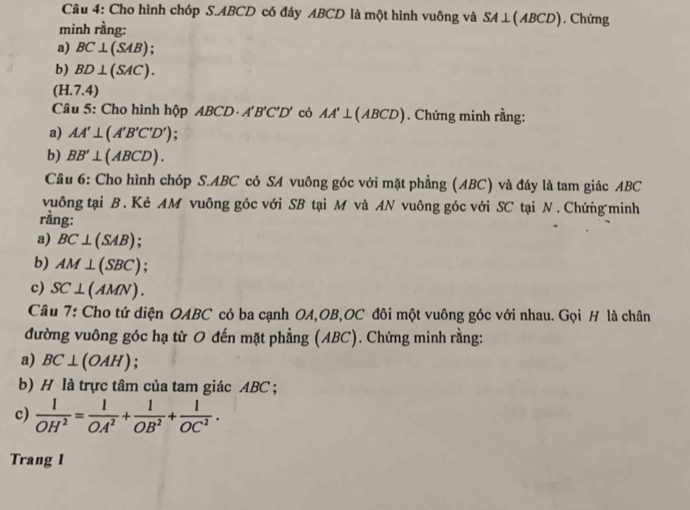 Cho hình chóp S. ABCD có đáy ABCD là một hình vuông và SA ⊥ ( AB) CD). Chứng 
minh rằng: 
a) BC⊥ (SAB); 
b) BD⊥ (SAC).
(H.7.4)
Câu 5: Cho hình hộp ABCD A'B'C'D' có AA'⊥ (ABCD). Chứng minh rằng: 
a) AA'⊥ (A'B'C'D')
b) BB'⊥ (ABCD). 
Cầu 6: Cho hình chóp S. ABC có SA vuông góc với mặt phẳng (ABC) và đáy là tam giác ABC
vuông tại B. Kẻ AM vuông góc với SB tại M và AN vuông góc với SC tại N. Chứng minh 
rằng: 
a) BC⊥ (SAB)
b) AM⊥ (SBC)
c) SC⊥ (AMN)
Câu 7: Cho tứ diện OABC có ba cạnh OA, OB, OC đôi một vuông góc với nhau. Gọi H là chân 
đường vuông góc hạ từ O đến mặt phẳng (ABC). Chứng minh rằng: 
a) BC⊥ (OAH). 
b) H là trực tâm của tam giác ABC; 
c)  1/OH^2 = 1/OA^2 + 1/OB^2 + 1/OC^2 . 
Trang 1