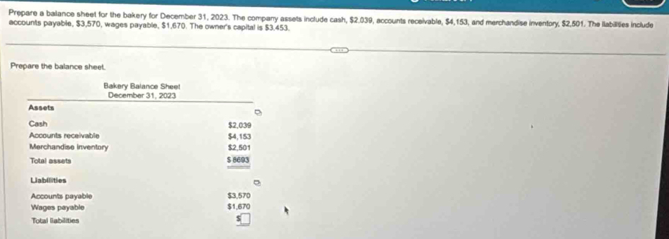 Prepare a balance sheet for the bakery for December 31, 2023. The company assets include cash, $2,039, eccounts receivable, $4,153, and merchandise inventory, $2,501. The llabilities include 
accounts payable, $3,570, wages payable, $1,670. The owner's capital is $3.453. 
Prepare the balance sheet. 
Bakery Balance Sheet 
December 31, 2023 
Assets 
Cash $2,039
Accounts receivable $4,153
Merchandise inventory $2,501
Total assets $ 8693
Liabilities 
Accounts payable $3,570
Wages payable $1,670
Total liabilities