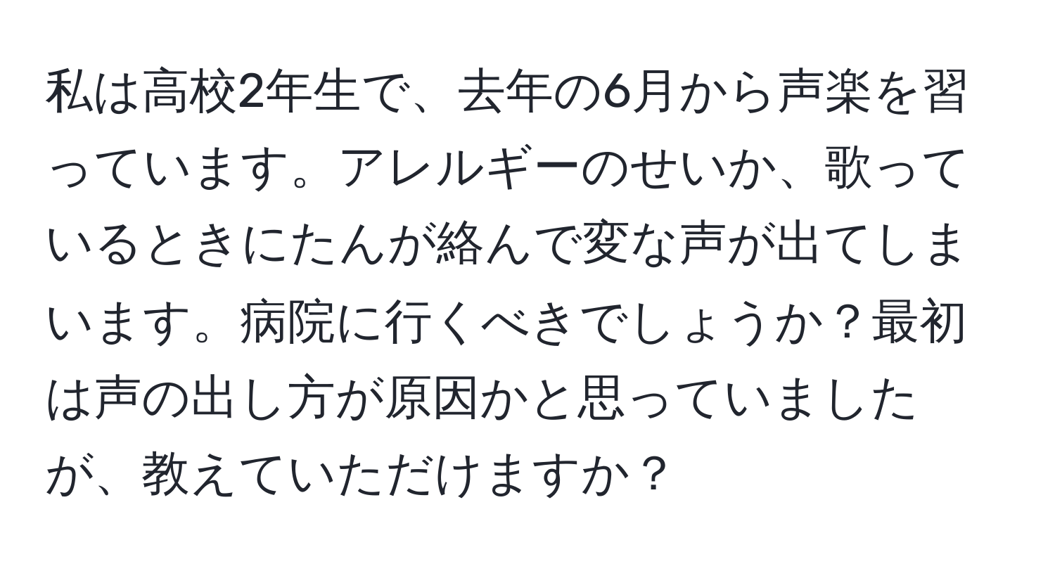 私は高校2年生で、去年の6月から声楽を習っています。アレルギーのせいか、歌っているときにたんが絡んで変な声が出てしまいます。病院に行くべきでしょうか？最初は声の出し方が原因かと思っていましたが、教えていただけますか？