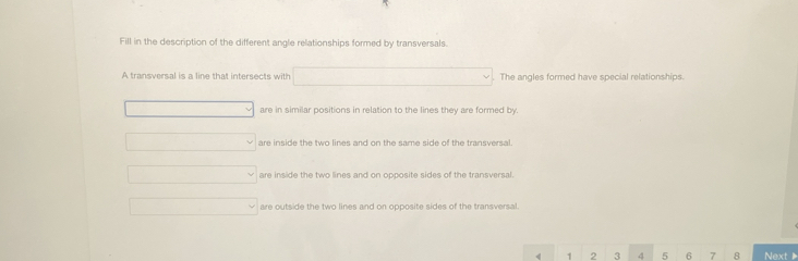 Fill in the description of the different angle relationships formed by transversals.
A transversal is a line that intersects with □. The angles formed have special relationships.
_v are in similar positions in relation to the lines they are formed by.
_  vee are ins e th two lines and n the same side of th transv
□° are inside the two lines and on opposite sides of the transversal.
□ are outside the two lines and on opposite sides of the transversal
4 1 2 3 4 5 6 7 8 Next▶