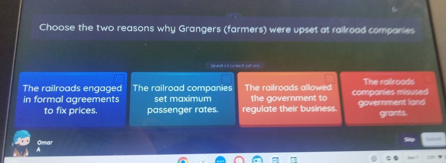 Choose the two reasons why Grangers (farmers) were upset at railroad companes
Se ect a I so rect san one
The railroads engaged The railroad companies The railroads allowed The railroads
in formal agreements set maximum the government to componies misused
to fix prices. passenger rates. regulate their business. government land
grants.
Omar Skip Supntit