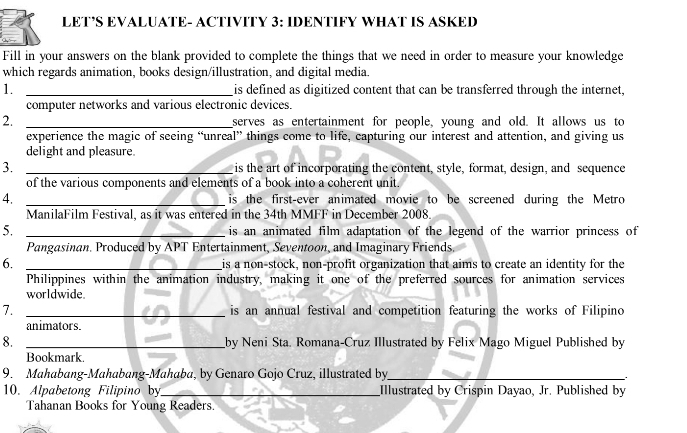 LET’S EVALUATE- ACTIVITY 3: IDENTIFY WHAT IS ASKED 
Fill in your answers on the blank provided to complete the things that we need in order to measure your knowledge 
which regards animation, books design/illustration, and digital media. 
1. _is defined as digitized content that can be transferred through the internet, 
computer networks and various electronic devices. 
2. _serves as entertainment for people, young and old. It allows us to 
experience the magic of seeing “unreal” things come to life, capturing our interest and attention, and giving us 
delight and pleasure 
3. _is the art of incorporating the content, style, format, design, and sequence 
of the various components and elements of a book into a coherent unit. 
4. _is the first-ever animated movie to be screened during the Metro 
ManilaFilm Festival, as it was entered in the 34th MMFF in December 2008. 
5. _is an animated film adaptation of the legend of the warrior princess of 
Pangasinan. Produced by APT Entertainment, Seventoon, and Imaginary Friends. 
6. _is a non-stock, non-profit organization that aims to create an identity for the 
Philippines within the animation industry, making it one of the preferred sources for animation services 
worldwide. 
7. _is an annual festival and competition featuring the works of Filipino 
animators. 
8. _by Neni Sta. Romana-Cruz Illustrated by Felix Mago Miguel Published by 
Bookmark. 
9. Mahabang-Mahabang-Mahaba, by Genaro Gojo Cruz, illustrated by_ 
10. Alpabetong Filipino by_ Illustrated by Crispin Dayao, Jr. Published by 
Tahanan Books for Young Readers.