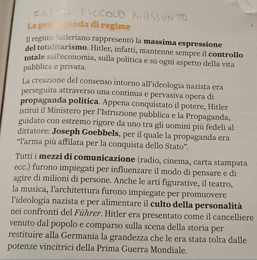 La pro anda di regime 
Il regime hitleriano rappresentò la massima espressione 
del totalitarismo. Hitler, infatti, mantenne sempre il controllo 
totale sull’economia, sulla politica e su ogni aspetto della vita 
pubblica e privata. 
La creazione del consenso intorno all’ideologia nazista era 
perseguita attraverso una continua e pervasiva opera di 
propaganda politica. Appena conquistato il potere, Hitler 
istituì il Ministero per l’Istruzione pubblica e la Propaganda, 
guidato con estremo rigore da uno tra gli uomini più fedeli al 
dittatore: Joseph Goebbels, per il quale la propaganda era 
“l’arma più affilata per la conquista dello Stato”. 
Tutti i mezzi di comunicazione (radio, cinema, carta stampata 
ecc.) furono impiegati per influenzare il modo di pensare e di 
agire di milioni di persone. Anche le arti figurative, il teatro, 
la musica, l’architettura furono impiegate per promuovere 
l’ideologia nazista e per alimentare il culto della personalità 
nei confronti del Führer. Hitler era presentato come il cancelliere 
venuto dal popolo e comparso sulla scena della storia per 
restituire alla Germania la grandezza che le era stata tolta dalle 
potenze vincitrici della Prima Guerra Mondiale.