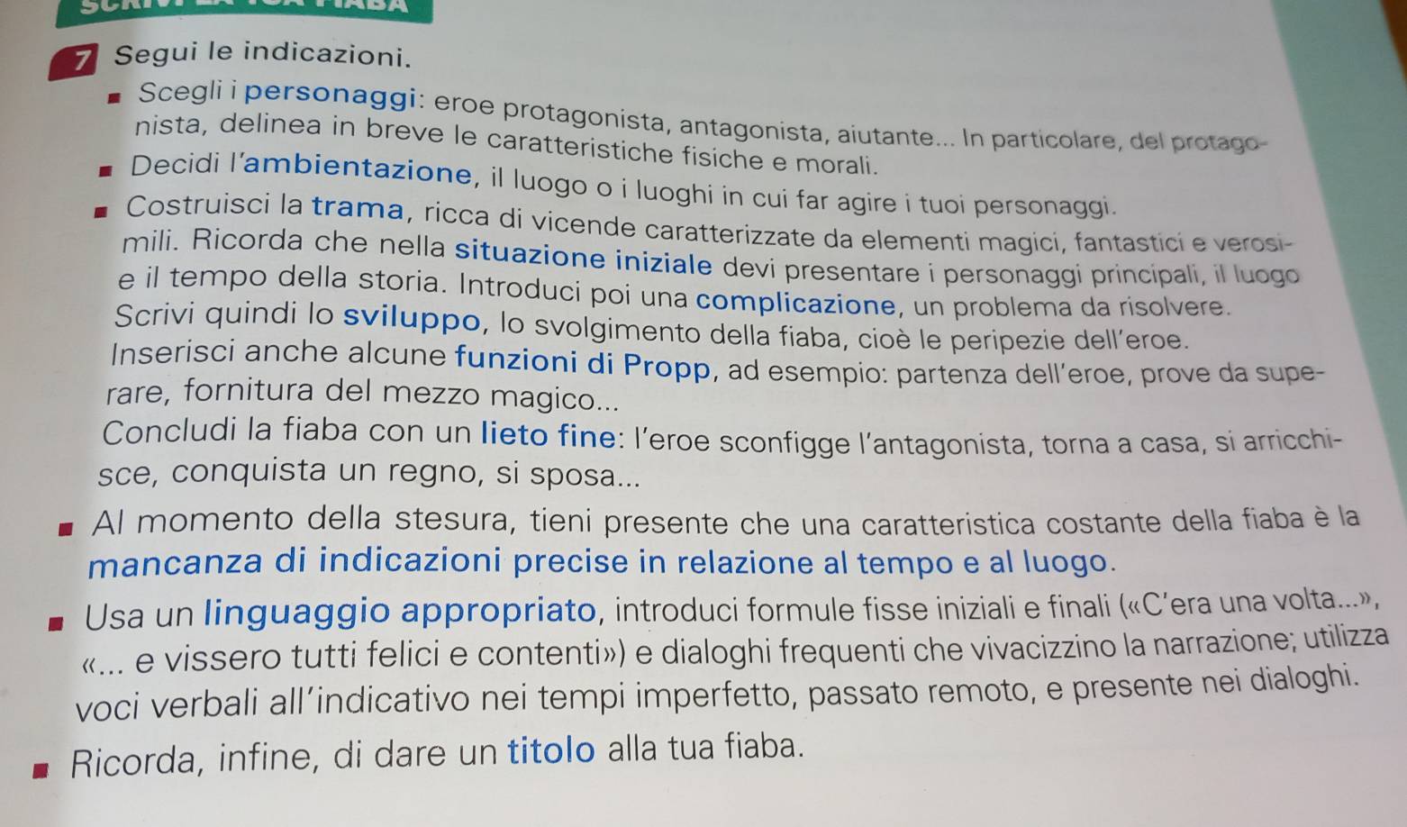 Segui le indicazioni. 
Scegli i personaggi: eroe protagonista, antagonista, aiutante... In particolare, del protago 
nista, delinea in breve le caratteristiche fisiche e morali. 
Decidi l’ambientazione, il luogo o i luoghi in cui far agire i tuoi personaggi. 
Costruisci la trama, ricca di vicende caratterizzate da elementi magici, fantastici e verosi 
mili. Ricorda che nella situazione iniziale devi presentare i personaggi principali, il luogo 
e il tempo della storia. Introduci poi una complicazione, un problema da risolvere. 
Scrivi quindi lo sviluppo, lo svolgimento della fiaba, cioè le peripezie dell’eroe. 
Inserisci anche alcune funzioni di Propp, ad esempio: partenza dell’eroe, prove da supe- 
rare, fornitura del mezzo magico... 
Concludi la fiaba con un lieto fine: l’eroe sconfigge l'’antagonista, torna a casa, si arricchi- 
sce, conquista un regno, si sposa... 
Al momento della stesura, tieni presente che una caratteristica costante della fiaba è la 
mancanza di indicazioni precise in relazione al tempo e al luogo. 
Usa un linguaggio appropriato, introduci formule fisse iniziali e finali («C’era una volta...», 
«... e vissero tutti felici e contenti») e dialoghi frequenti che vivacizzino la narrazione; utilizza 
voci verbali all’indicativo nei tempi imperfetto, passato remoto, e presente nei dialoghi. 
Ricorda, infine, di dare un titolo alla tua fiaba.