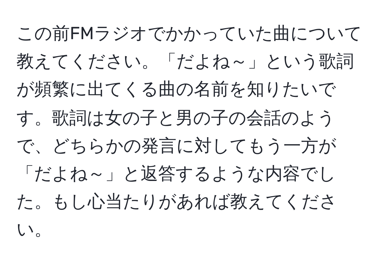 この前FMラジオでかかっていた曲について教えてください。「だよね～」という歌詞が頻繁に出てくる曲の名前を知りたいです。歌詞は女の子と男の子の会話のようで、どちらかの発言に対してもう一方が「だよね～」と返答するような内容でした。もし心当たりがあれば教えてください。