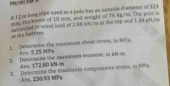 PROBLEM A 
A 12 m long pipe used as a pole has an outside diameter of 324
mm, thickness of 10 mm, and weight of 76 kg/m. The pole is 
subjected to wind load of 2.88 kN/m at the top and 1.44 kN/m
at the bottom. 
1. Determine the maximum shear stress, in MPa. 
Ans. 5.25 MPa
2. Determine the maximum moment, in kN-m. 
Ans. 172.80 kN-m
3. Determine the maximum compressive stress, in MPa. 
Ans. 230.93 MPa