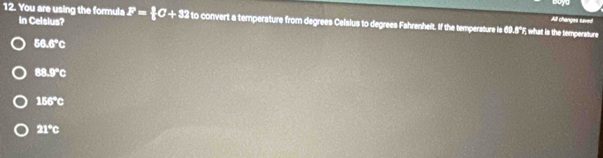 Boya
in Celsius?
All changes saved
12. You are using the formula F= 9/5 C+32 to convert a temperature from degrees Celsius to degrees Fahrenheit. If the temperature is 69.8°F; what is the temperature
56.6°C
88.9°c
156°
21°c