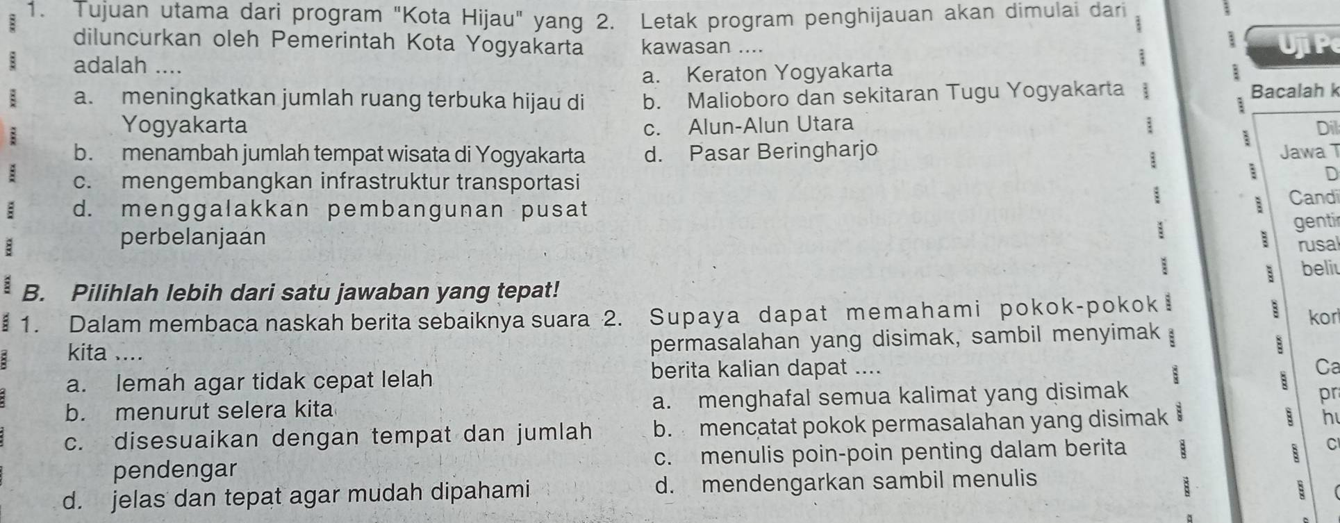 Tujuan utama dari program "Kota Hijau" yang 2. Letak program penghijauan akan dimulai dari
diluncurkan oleh Pemerintah Kota Yogyakarta kawasan ....
adalah .... Uji P
a. Keraton Yogyakarta
a. meningkatkan jumlah ruang terbuka hijau di b. Malioboro dan sekitaran Tugu Yogyakarta : Bacalah k
:
:
Yogyakarta c. Alun-Alun Utara ; Dil
b. menambah jumlah tempat wisata di Yogyakarta d. Pasar Beringharjo Jawa T
:
n
c. mengembangkan infrastruktur transportasi Candi
; d. menggalakkan pembangunan pusat
:
: gentir
perbelanjaán B rusa
; beli
B. Pilihlah lebih dari satu jawaban yang tepat!
1. Dalam membaca naskah berita sebaiknya suara 2. Supaya dapat memahami pokok-pokok i
B kor
permasalahan yang disimak, sambil menyimak :
B
kita .... pr
a. lemah agar tidak cepat lelah
berita kalian dapat .... Ca
b. menurut selera kita a. menghafal semua kalimat yang disimak B
c. disesuaikan dengan tempat dan jumlah b. mencatat pokok permasalahan yang disimak 8 h
pendengar c. menulis poin-poin penting dalam berita 8
C
d. jelas dan tepat agar mudah dipahami d. mendengarkan sambil menulis
: