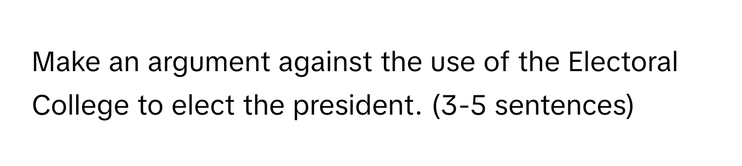 Make an argument against the use of the Electoral College to elect the president. (3-5 sentences)