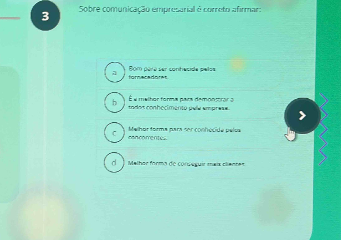 Sobre comunicação empresarial é correto afirmar:
a Bom para ser conhecida pelos
fomecedores.
b É a melhor forma para demonstrar a
todos conhecimento pela empresa.
Melhor forma para ser conhecida pelos
C concorrentes.
d Melhor forma de conseguir mais clientes.