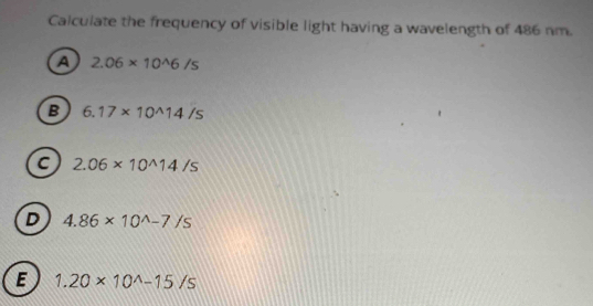 Calculate the frequency of visible light having a wavelength of 486 nm.
a 2.06* 10^(wedge)6/s
B 6.17* 10^(wedge)14/s
c 2.06* 10^(wedge)14/s
D 4.86* 10^(wedge)-7/s
E 1.20* 10^(wedge)-15/s