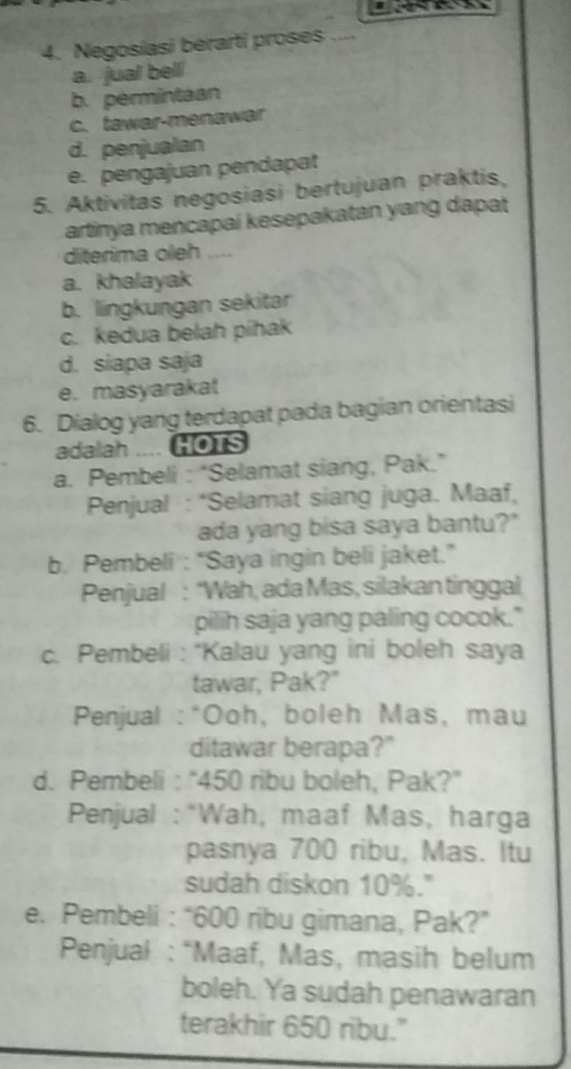 Negosíasi berarti proses ....
a. jual bell
b. permintaan
c. tawar-menawar
d. penjualan
e. pengajuan pendapat
5. Aktivitas negosiasi bertujuan praktis,
artinya mencapai kesepakatan yang dapat
diterima oleh ....
a. khalayak
b. lingkungan sekitar
c. kedua belah pihak
d. siapa saja
e. masyarakat
6. Dialog yang terdapat pada bagian orientasi
adalah .... HOTS
a. Pembeli : “Selamat siang, Pak.”
* Penjual : *Selamat siang juga. Maaf,
ada yang bisa saya bantu?"
b. Pembeli : “Saya ingin beli jaket.”
Penjual : “Wah, ada Mas, silakan tinggal
pilih saja yang paling cocok."
c. Pembeli : “Kalau yang ini boleh saya
tawar, Pak?"
Penjual : *Ooh, boleh Mas, mau
ditawar berapa?"
d. Pembeli : “ 450 ribu boleh, Pak?”
Penjual :*Wah, maaf Mas, harga
pasnya 700 ribu, Mas. Itu
sudah diskon 10%."
e. Pembeli : “ 600 ribu gimana, Pak?”
Penjual : “Maaf, Mas, masih belum
boleh. Ya sudah penawaran
terakhir 650 ribu."