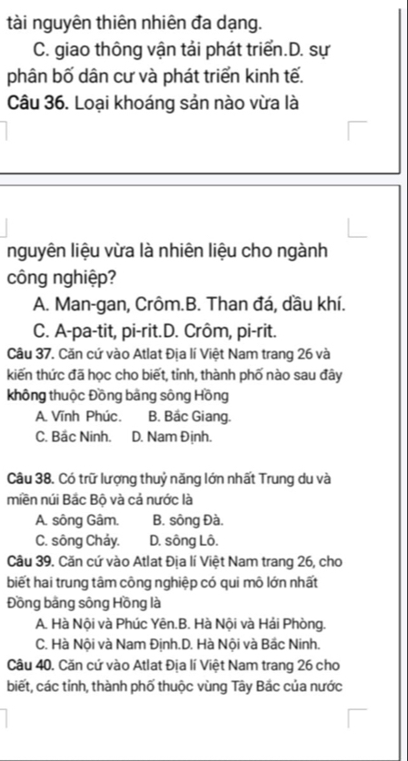 tài nguyên thiên nhiên đa dạng.
C. giao thông vận tải phát triển.D. sự
phân bố dân cư và phát triển kinh tế.
Câu 36. Loại khoáng sản nào vừa là
nguyên liệu vừa là nhiên liệu cho ngành
công nghiệp?
A. Man-gan, Crôm.B. Than đá, dầu khí.
C. A-pa-tit, pi-rit.D. Crôm, pi-rit.
Câu 37. Căn cứ vào Atlat Địa lí Việt Nam trang 26 và
kiến thức đã học cho biết, tỉnh, thành phố nào sau đây
không thuộc Đồng bằng sông Hồng
A. Vĩnh Phúc. B. Bắc Giang.
C. Bắc Ninh. D. Nam Định.
Câu 38. Có trữ lượng thuỷ năng lớn nhất Trung du và
miền núi Bắc Bộ và cả nước là
A. sông Gâm. B. sông Đà.
C. sông Chảy. D. sông Lô.
Câu 39. Căn cứ vào Atlat Địa lí Việt Nam trang 26, cho
biết hai trung tâm công nghiệp có qui mô lớn nhất
Đồng bằng sông Hồng là
A. Hà Nội và Phúc Yên.B. Hà Nội và Hải Phòng.
C. Hà Nội và Nam Định.D. Hà Nội và Bắc Ninh.
Câu 40, Căn cứ vào Atlat Địa lí Việt Nam trang 26 cho
biết, các tỉnh, thành phố thuộc vùng Tây Bắc của nước