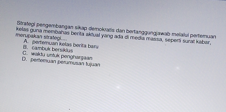 Strategi pengembangan sikap demokratis dan bertanggungjawab melalui pertemuan
kelas guna membahas berita aktual yang ada di media massa, seperti surat kabar,
merupakan strategi....
A. pertemuan kelas berita baru
B. cambuk bersiklus
C. waktu untuk penghargaan
D. pertemuan perumusan tujuan