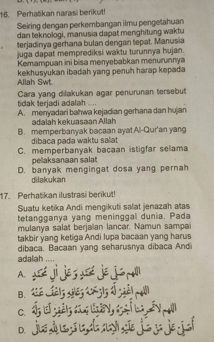 Perhatikan narasi berikut!
Seiring dengan perkembangan ilmu pengetahuan
dan teknologi, manusia dapat menghitung waktu
terjadinya gerhana bulan dengan tepat. Manusia
juga dapat memprediksi waktu turunnya hujan.
Kemampuan ini bisa menyebabkan menurunnya
kekhusyukan ibadah yang penuh harap kepada
Allah Swt.
Cara yang dilakukan agar penurunan tersebut
tidak terjadi adalah ....
A. menyadari bahwa kejadian gerhana dan hujan
adalah kekuasaan Allah
B. memperbanyak bacaan ayat Al-Qur'an yang
dibaca pada waktu salat
C. memperbanyak bacaan istigfar selama
pelaksanaan salat
D. banyak mengingat dosa yang pernah
dilakukan
17. Perhatikan ilustrasi berikut!
Suatu ketika Andi mengikuti salat jenazah atas
tetangganya yang meninggal dunia. Pada
mulanya salat berjalan lancar. Namun sampai
takbir yang ketiga Andi lupa bacaan yang harus
dibaca. Bacaan yang seharusnya dibaca Andi
adalah ....
A. U jés je jo
B.
C. I E jgels gl o í ba sv e l
D. jiéds, l t y jej jɛ joí