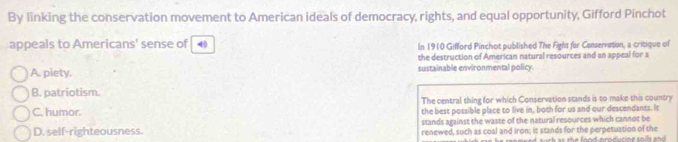 By linking the conservation movement to American ideals of democracy, rights, and equal opportunity, Gifford Pinchot
appeals to Americans' sense of 4 In 1910 Gifford Pinchot published The Fight for Conservation, a critique of
the destruction of American natural resources and an appeal for a
A. piety. sustainable environmental policy.
B. patriotism.
C. humor. The central thing for which Conservation stands is to make this country
the best possible place to live in, both for us and our descendants. It
stands against the waste of the natural resources which cannot be
D. self-righteousness. renewed, such as coal and Iron; it stands for the perpetuation of the