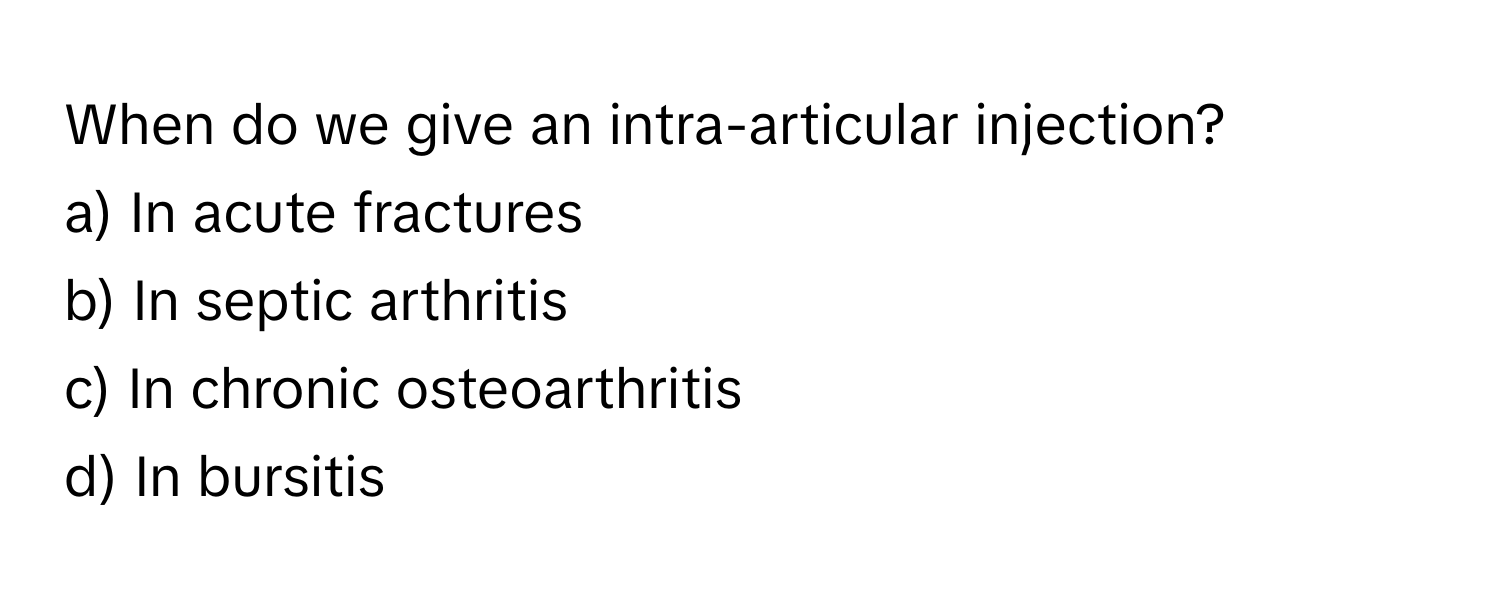 When do we give an intra-articular injection?

a) In acute fractures 
b) In septic arthritis 
c) In chronic osteoarthritis 
d) In bursitis