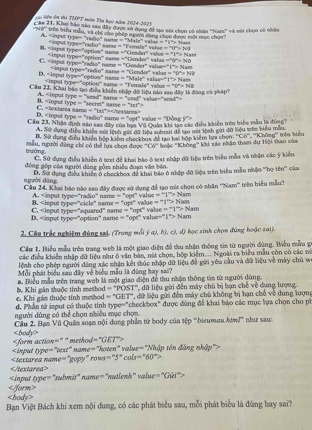 lài liệu ôn thi THPT môn Tin học năm 2024-2025
Câu 21. Khai báo nào sau đây được sử dụng đề tạo nút chọn có nhãn “Nam” và nút chọn có nhãn
“N iir '' trên biểu u, và chỉ cho phép người dùng chọn được một mục chọn?
A. =''Male'' value =''1''>Nam

''ype=''radio' " name = "Fen ale'' value =''0''>Noverline U
B. ype=^n "optic on'' name =''Gender'' value =''1''>Nam

type=''option'' name =''Gender'' value =''0''>Nhat U
C. type=''radio'' ' name =''Gender'' value= =^11 1''>Nam
type=''radio'' =''Gender'' value =''0''>Ni'
" name
D. ype=''option'' name =''Male'' value=' 1''>Nam

type=''option' name =''Fe male" value =''0''>Nhat U
Câu 22. Khai báo tạo điều khiển nhập dữ liệu nào sau đây là đúng cú pháp?
A. ='' se end' name =''cmd'' value="send">
B. ne=''txt''>
C. rea>
D. =''opt'' ' value = "Đồng y''>
Câu 23. Nhận định nào sau đây của ban Vũ Ouân khi tạo các điều khiền trên biểu mẫu là đúng?
A. Sử dụng điều khiển nút lệnh gửi dữ liệu submit để tạo nút lệnh gửi dữ liệu trên biểu mẫu.
B. Sử dụng điều khiển hộp kiểm checkbox để tạo hai hộp kiểm lựa chọn: “Có”, “Không” trên biểu
mẫu, người dùng chỉ có thể lựa chọn được “Có” hoặc “Không” khi xác nhận tham dự Hội thao của
trường.
C. Sử dụng điều khiển ô text đề khai báo ô text nhập dữ liệu trên biểu mẫu và nhận các ý kiến
đóng góp của người dùng gồm nhiều đoạn văn bản.
D. Sử dụng điều khiển ổ checkbox để khai báo ô nhập dữ liệu trên biểu mẫu nhận “họ tên” của
người dùng.
Câu 24. Khai báo nào sau đây được sử dụng đề tạo nút chọn có nhãn “Nam” trên biều mẫu?
A. =''161^(,,)>Na am
B. “1”N am
C. e=''161^(,,)>N Nam
D. Nam
2. Câu trắc nghiệm đúng sai. (Trong mỗi ý a), b), c), d) học sinh chọn đúng hoặc sai).
Câu 1. Biểu mẫu trên trang web là một giao diện để thu nhận thông tin từ người dùng. Biểu mẫu gó
các điều khiển nhập dữ liệu như ô văn bản, nút chọn, hộp kiểm... Ngoài ra biểu mẫu còn có các nú
lệnh cho phép người dùng xác nhận kết thúc nhập dữ liệu đề gửi yêu cầu và dữ liệu về máy chủ wi
Mỗi phát biểu sau đây về biểu mẫu là đúng hay sai?
a. Biểu mẫu trên trang web là một giao diện để thu nhận thông tin từ người dùng.
b. Khi gán thuộc tính method =''POST'' 1, dữ liệu gửi đến máy chủ bị hạn chế về dụng lượng.
c. Khi gán thuộc tính method =''GET'' l, dữ liệu gửi đến máy chủ không bị hạn chế về dung lượng
d. Phần tử input có thuộc tính type='' "checkbox" được dùng để khai báo các mục lựa chọn cho ph
người dùng có thể chọn nhiều mục chọn.
Câu 2. Bạn Vũ Quân soạn nội dung phần tử body của tệp “bieumau.html” như sau:

action=''method '=''GET''>
input type=''text''name=''hoten''value=''Nh tập tên đăng nhập">

name=''gopy''rows=''5''cols=''60''>

typ a = subm nit" name=''nutlenh''value=''Giri''>
form>
∠ b ody>
Bạn Việt Bách khi xem nội dung, có các phát biểu sau, mỗi phát biểu là đúng hay sai?
