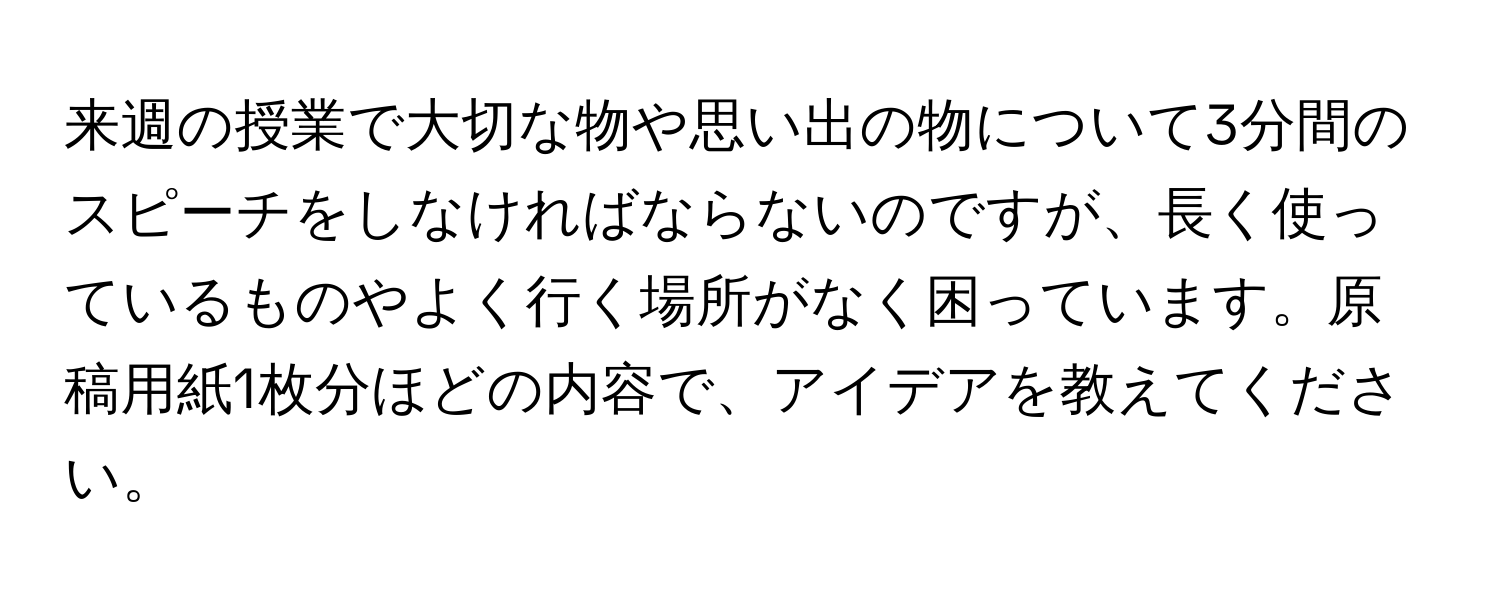 来週の授業で大切な物や思い出の物について3分間のスピーチをしなければならないのですが、長く使っているものやよく行く場所がなく困っています。原稿用紙1枚分ほどの内容で、アイデアを教えてください。