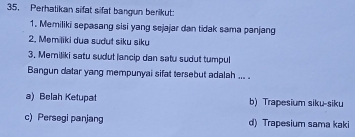 Perhatikan sifat sifat bangun berikut:
1. Memiliki sepasang sisi yang sejajar dan tidak sama panjang
2. Memiliki dua sudut siku siku
3. Memiliki satu sudut lancip dan satu sudut tumpul
Bangun datar yang mempunyai sifat tersebut adalah ... .
a) Belah Ketupat b) Trapesium siku-siku
c) Persegi panjang d) Trapesium sama kaki