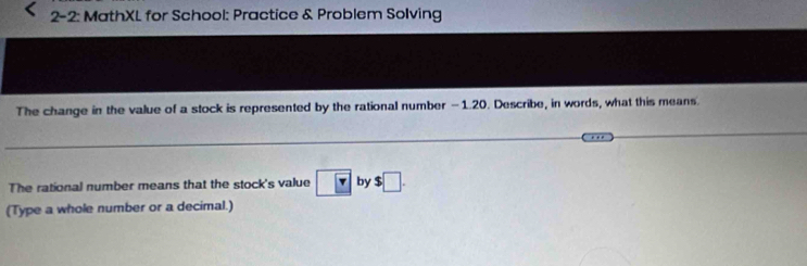 2-2: MathXL for School: Practice & Problem Solving 
The change in the value of a stock is represented by the rational number -1.20. Describe, in words, what this means. 
The rational number means that the stock's value boxed r by $□. 
(Type a whole number or a decimal.)