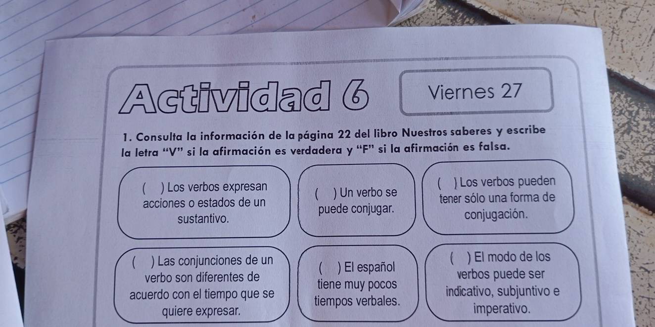 Actividad 6 Viernes 27 
1. Consulta la información de la página 22 del libro Nuestros saberes y escribe 
la letra “ V ” si la afirmación es verdadera y “ F ” si la afirmación es falsa. 
( 
 ) Los verbos expresan ) Los verbos pueden 
) Un verbo se 
acciones o estados de un tener sólo una forma de 
puede conjugar. 
sustantivo. conjugación. 
 
) Las conjunciones de un  ) El español ) El modo de los 
verbo son diferentes de verbos puede ser 
tiene muy pocos 
acuerdo con el tiempo que se tiempos verbales. indicativo, subjuntivo e 
quiere expresar. imperativo.