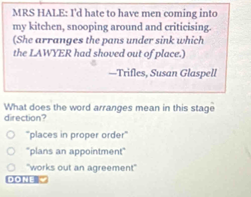 MRS HALE: I'd hate to have men coming into
my kitchen, snooping around and criticising.
(She arranges the pans under sink which
the LAWYER had shoved out of place.)
—Trifles, Susan Glaspell
What does the word arranges mean in this stage
direction?
“places in proper order'
''plans an appointment"
'works out an agreement"
DONE