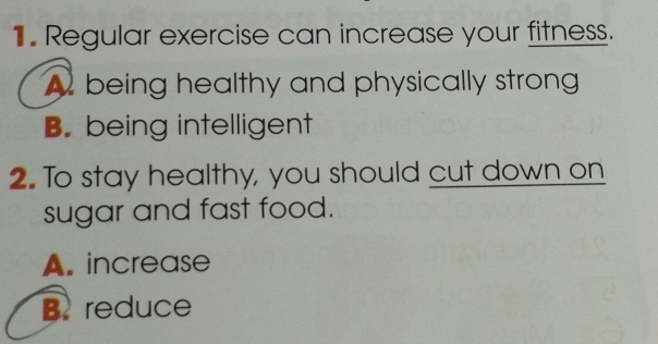 Regular exercise can increase your fitness.
A being healthy and physically strong
B. being intelligent
2. To stay healthy, you should cut down on
sugar and fast food.
A. increase
B. reduce