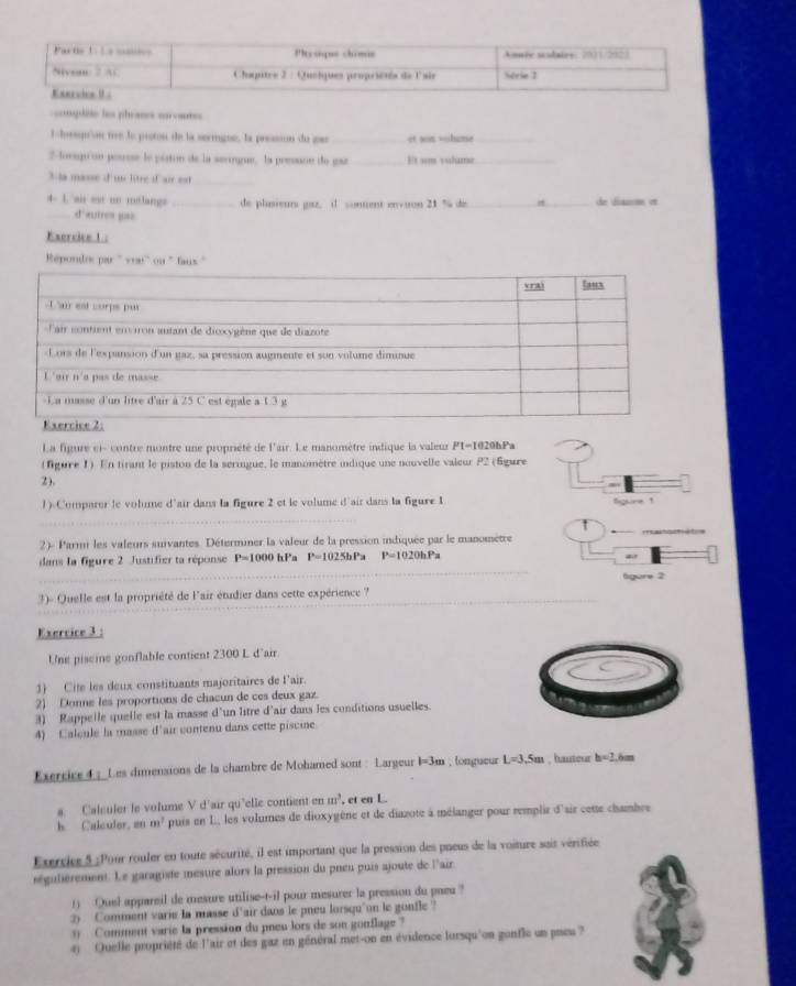 =nqde les phraces eurvant=
lhesprion tre le protou de la serigue, la pressson du pa _it sn —hame_
2 lovegu on pousse le piston de la serngue. la presane de gaz _Et um volume_
3-la masse d'un litre if air est_
4- 1 air est on molangs _de plasieurs gaz, d sonent envuron 21 % de_ _de dianene et
_d autres yas
Exercice 1 :
Répondrs par " ve
La figure ci- contre montre une propriété de l'air. Le manomètre indique la valeur P1-1020hPa
(fgure 1) En tirant le piston de la seringue, le manomètre indique une nouvelle valeur P2 (Égure
2).
1) Comparer le volume d'air dans la figure 2 et le volume d'air dans la figure 1 Sgure 1
2)- Parmi les valeurs suivantes. Déterminer la valeur de la pression indiquée par le manometre
dans la figure 2 Justifier ta réponse P=1000 hPa P=1025hPa P=1020hPa
ar
fgore 2
3)- Quelle est la propriété de l'air étudier dans cette expérience ?
Exercice 3 :
Une piscine gonflable contient 2300 L d'air.
1) Cite les deux constituants majoritaires de l'air.
2) Donne les proportions de chacun de ces deux gaz
3) Rappelle quelle est la masse d'un litre d'air dans les conditions usuelles.
4) Calcule la masse d'air contenu dans cette piscine
Exercice4 : Les dimensions de la chambre de Mohamed sont : Largeur I=3m , longueur L=3,5m , hautour h=2,6m
a. Calculer le volume V d'air qu'elle contient (mm)^3 , et en L
h. Calculer, an m^3 puis en L, les volumes de dioxygène et de diazote à mélanger pour remplir d'air cette chambre
Exrcie 5 ;Pour rouler en toute sécurité, il est important que la pression des pueus de la voiture sais vérifiée
ségulièrement. Le garagiste mesure alors la pression du pneu puis ajoute de l'air.
() Quel appareil de mesure utilise-t-il pour mesurer la pression du pneu ?
2) Comment varie la masse d'air dans le pneu lorsqu'on le gonfle ?
Comment varie la pression du pneu lors de son gonflage ?
4) Quelle propriété de l'air et des gaz en général met-on en évidence lorsqu'on gonfle un pieu ?