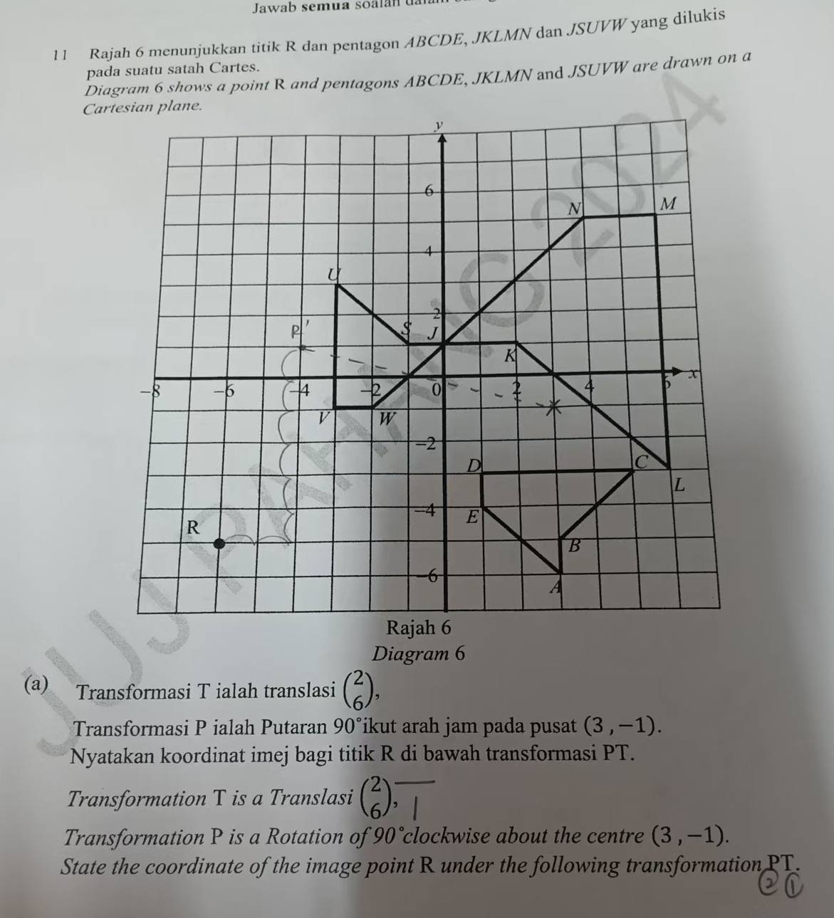 Jawab semua soalan u al 
11 Rajah 6 menunjukkan titik R dan pentagon ABCDE, JKLMN dan JSUVW yang dilukis 
pada suatu satah Cartes. 
Diagram 6 shows a point R and pentagons ABCDE, JKLMN and JSUVW are drawn on a 
Diagram 6 
(a) Transformasi T ialah translasi beginpmatrix 2 6endpmatrix , 
Transformasi P ialah Putaran 90° ikut arah jam pada pusat (3,-1). 
Nyatakan koordinat imej bagi titik R di bawah transformasi PT. 
Transformation T is a Translasi beginpmatrix 2 6endpmatrix ,□ 
Transformation P is a Rotation of 90°c clockwise about the centre (3,-1). 
State the coordinate of the image point R under the following transformation PT.