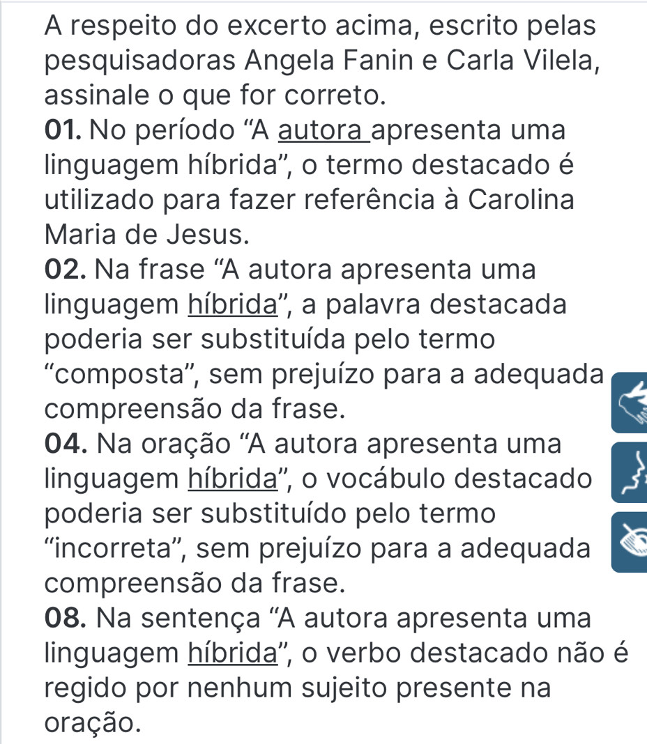 A respeito do excerto acima, escrito pelas
pesquisadoras Angela Fanin e Carla Vilela,
assinale o que for correto.
01. No período 'A autora apresenta uma
linguagem híbrida'', o termo destacado é
utilizado para fazer referência à Carolina
Maria de Jesus.
02. Na frase 'A autora apresenta uma
linguagem híbrida'', a palavra destacada
poderia ser substituída pelo termo
'composta'', sem prejuízo para a adequada
compreensão da frase.
04. Na oração ''A autora apresenta uma
linguagem híbrida'', o vocábulo destacado
poderia ser substituído pelo termo
''incorreta'', sem prejuízo para a adequada
compreensão da frase.
08. Na sentença ''A autora apresenta uma
linguagem híbrida'', o verbo destacado não é
regido por nenhum sujeito presente na
oração.