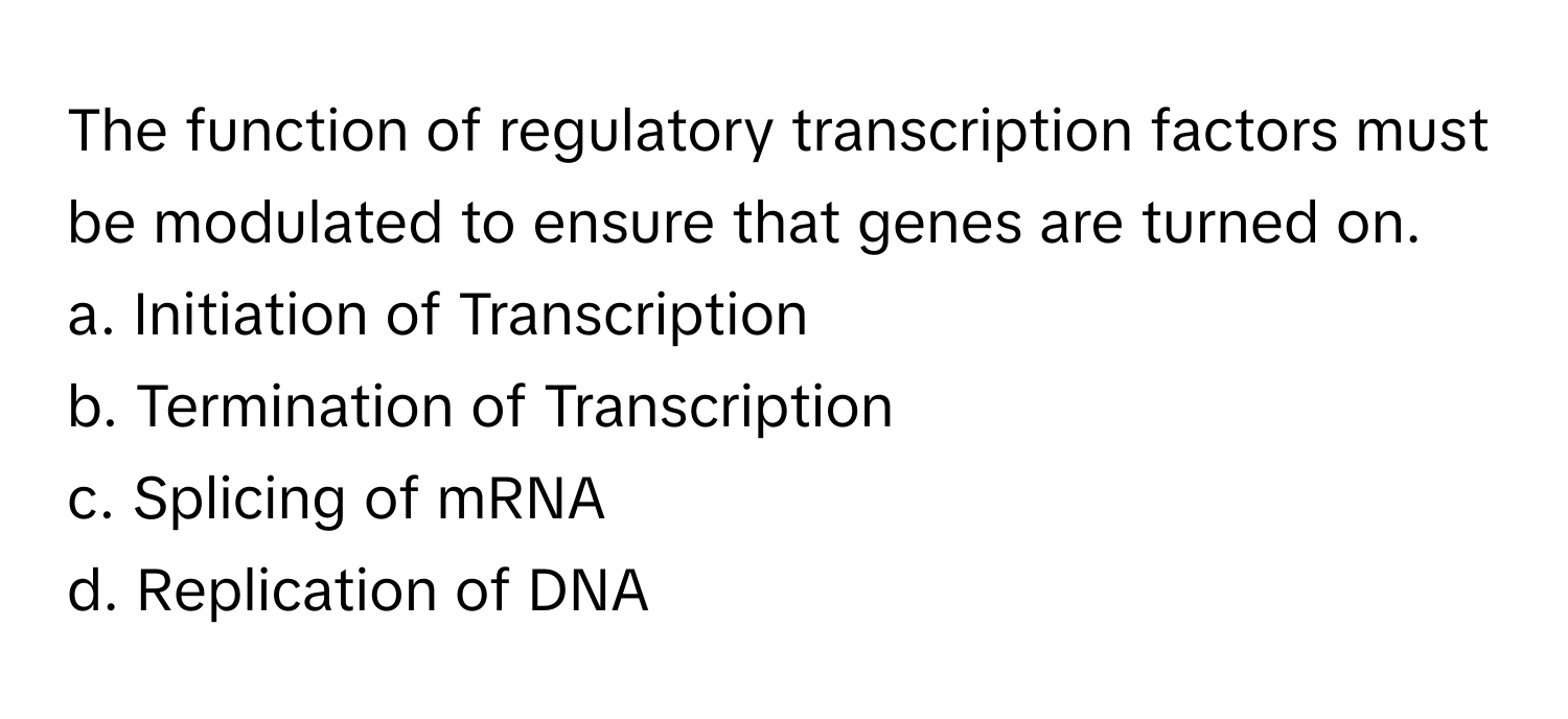 The function of regulatory transcription factors must be modulated to ensure that genes are turned on. 

a. Initiation of Transcription
b. Termination of Transcription
c. Splicing of mRNA
d. Replication of DNA