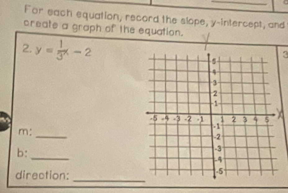 For each equation, record the slope, y-intercept, and 
create a graph of the equation. 
2. y= 1/3 x-2
3 
m: 
_ 
b:_ 
direction: 
_