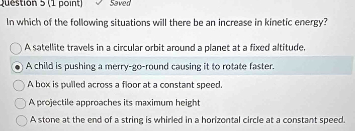 Saved
In which of the following situations will there be an increase in kinetic energy?
A satellite travels in a circular orbit around a planet at a fixed altitude.
A child is pushing a merry-go-round causing it to rotate faster.
A box is pulled across a floor at a constant speed.
A projectile approaches its maximum height
A stone at the end of a string is whirled in a horizontal circle at a constant speed.