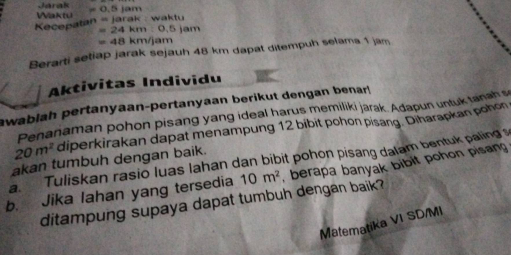 Járak =0.5jam
Waktu 
Kecepatan =jarak waktu
=24km:0.5jam
=48km/jam
Berarti setiap jarak sejauh 48 km dapat ditempuh selama 1 jam
Aktivitas Individu 
awablah pertanyaan-pertanyaan berikut dengan benar! 
Penanaman pohon pisang yang ideal harus memiliki jarak. Adapun untuk tanah
20m^2 diperkirakan dapat menampung 12 bibit pohon pisang. Diharapkan pohon 
a. Tuliskan rasio luas lahan dan bibit pohon pisang dalam bentuk paling 
akan tumbuh dengan baik. 
b. Jika lahan yang tersedia 10m^2 , berapa banyak bibit pohon pisan 
ditampung supaya dapat tumbuh dengan baik? 
Matematika VI SD/MI