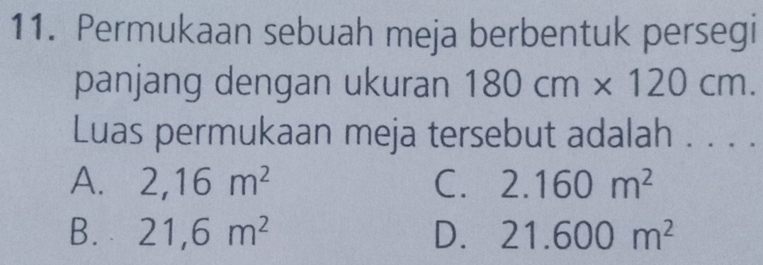 Permukaan sebuah meja berbentuk persegi
panjang dengan ukuran 180cm* 120cm. 
Luas permukaan meja tersebut adalah . . . .
A. 2,16m^2 C. 2.160m^2
B. 21,6m^2 D. 21.600m^2