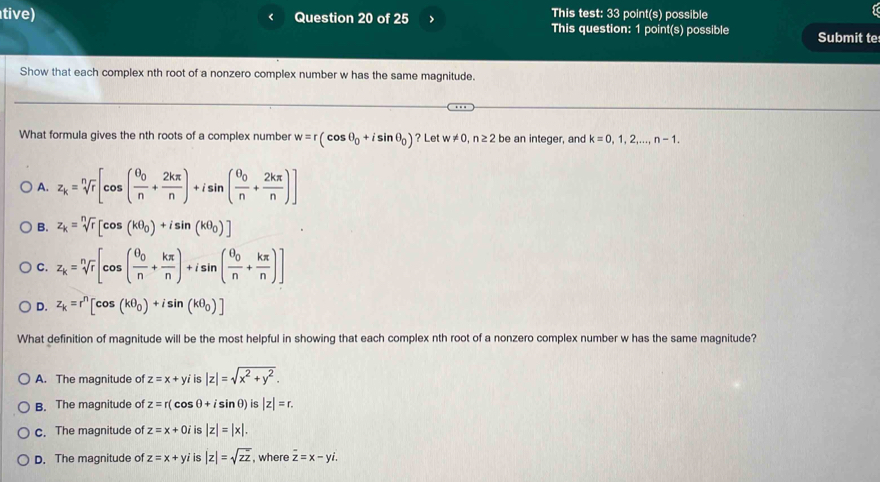 tive) Question 20 of 25 This test: 33 point(s) possible
This question: 1 point(s) possible Submit te
Show that each complex nth root of a nonzero complex number w has the same magnitude.
What formula gives the nth roots of a complex number w=r(cos θ _0+isin θ _0) ? Let w!= 0, n≥ 2 be an integer, and k=0,1,2,..., n-1.
A. z_k=sqrt[n](r)[cos (frac θ _0n+ 2kπ /n )+isin (frac θ _0n+ 2kπ /n )]
B. z_k=sqrt[n](r)[cos (kθ _0)+isin (kθ _0)]
C. z_k=sqrt[n](r)[cos (frac θ _0n+ kπ /n )+isin (frac θ _0n+ kπ /n )]
D. z_k=r^n[cos (kθ _0)+isin (kθ _0)]
What definition of magnitude will be the most helpful in showing that each complex nth root of a nonzero complex number w has the same magnitude?
A. The magnitude of z=x+y is |z|=sqrt(x^2+y^2).
B. The magnitude of z=r(cos θ +isin θ )is|z|=r.
c. The magnitude of z=x+0 i is |z|=|x|.
D. The magnitude of z=x+yi is |z|=sqrt(zz) , where overline z=x-yi.