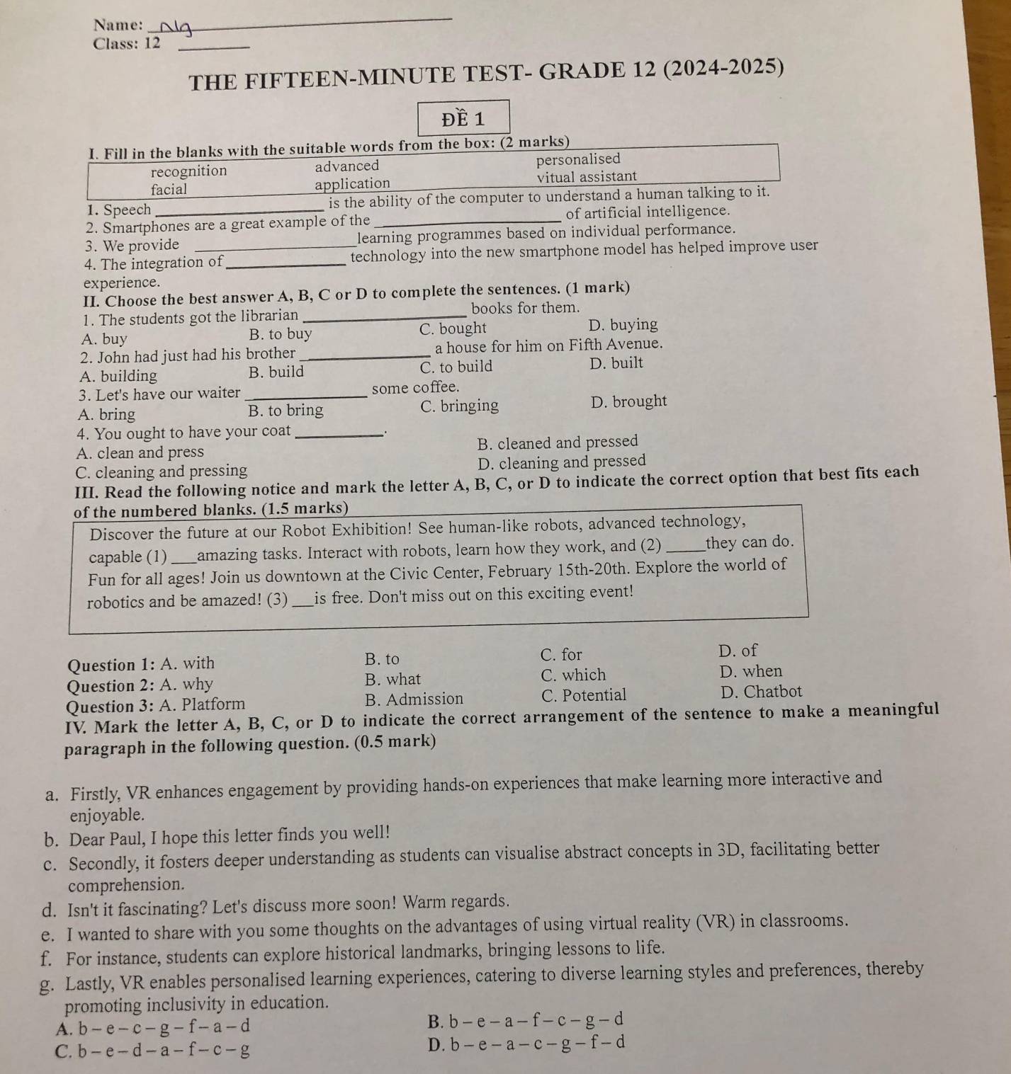 Name:
_
Class: 12_
THE FIFTEEN-MINUTE TEST- GRADE 12 (2024-2025)
Đề 1
I. Fill in the blanks with the suitable words from the box: (2 marks)
recognition advanced personalised
facial application vitual assistant
1. Speech is the ability of the computer to understand a human talking to it.
2. Smartphones are a great example of the _of artificial intelligence.
3. We provide learning programmes based on individual performance.
4. The integration of_ technology into the new smartphone model has helped improve user
experience.
II. Choose the best answer A, B, C or D to complete the sentences. (1 mark)
1. The students got the librarian_
books for them.
A. buy B. to buy C. bought
D. buying
2. John had just had his brother _a house for him on Fifth Avenue.
A. building B. build C. to build D. built
3. Let's have our waiter _some coffee.
A. bring B. to bring C. bringing D. brought
4. You ought to have your coat _.
A. clean and press B. cleaned and pressed
C. cleaning and pressing D. cleaning and pressed
III. Read the following notice and mark the letter A, B, C, or D to indicate the correct option that best fits each
of the numbered blanks. (1.5 marks)
Discover the future at our Robot Exhibition! See human-like robots, advanced technology,
capable (1) amazing tasks. Interact with robots, learn how they work, and (2) _they can do.
Fun for all ages! Join us downtown at the Civic Center, February 15th-20th. Explore the world of
robotics and be amazed! (3) _is free. Don't miss out on this exciting event!
Question 1:A. with B. to
C. for D. of
Question 2:A. why B. what C. which
D. when
Question 3:A. Platform B. Admission C. Potential D. Chatbot
IV. Mark the letter A, B, C, or D to indicate the correct arrangement of the sentence to make a meaningful
paragraph in the following question. (0.5 mark)
a. Firstly, VR enhances engagement by providing hands-on experiences that make learning more interactive and
enjoyable.
b. Dear Paul, I hope this letter finds you well!
c. Secondly, it fosters deeper understanding as students can visualise abstract concepts in 3D, facilitating better
comprehension.
d. Isn't it fascinating? Let's discuss more soon! Warm regards.
e. I wanted to share with you some thoughts on the advantages of using virtual reality (VR) in classrooms.
f. For instance, students can explore historical landmarks, bringing lessons to life.
g. Lastly, VR enables personalised learning experiences, catering to diverse learning styles and preferences, thereby
promoting inclusivity in education.
A. b-e-c-g-f-a-d B. b-e-a-f-c-g-d
C. b-e-d-a-f-c-g
D. b-e-a-c-g-f-d